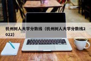 杭州树人大学分数线（杭州树人大学分数线2022）-小默在职场